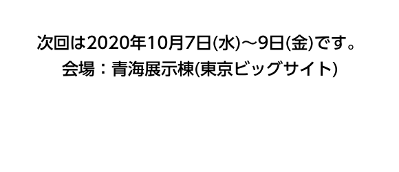 次回は2020年10月7日(水)〜9日(金)です。会場：青海展示棟(東京ビッグサイト)