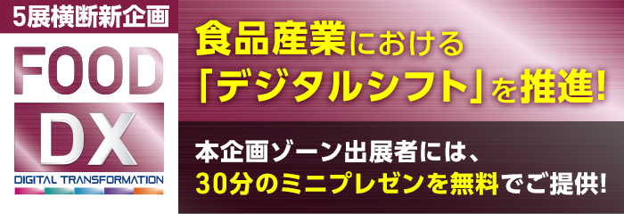 5展横断新企画 FOOD DX 食品産業における「デジタルシフト」を推進！ 本企画ゾーン出展者には、30分のミニプレゼンを無料でご提供！ 詳しくはこちら