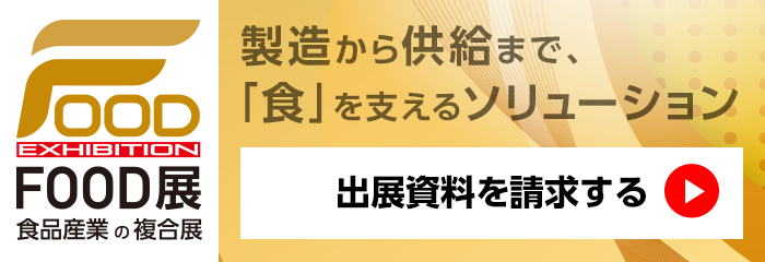 FOOD EXHIBITION FOOD展 食品産業の複合展 製造から供給まで、「食」を支えるソリューション 出展資料のご請求はこちらから